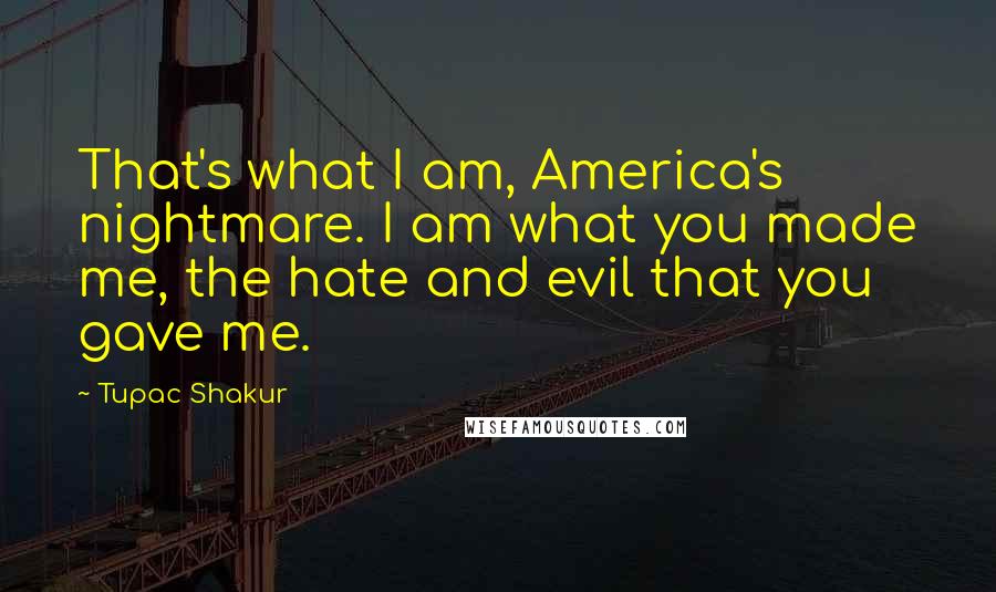 Tupac Shakur Quotes: That's what I am, America's nightmare. I am what you made me, the hate and evil that you gave me.