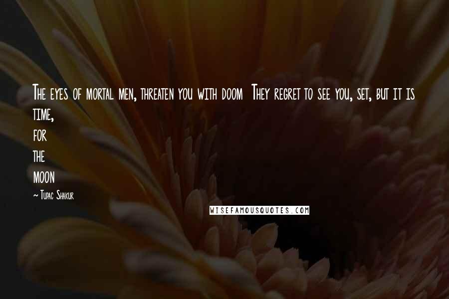 Tupac Shakur Quotes: The eyes of mortal men, threaten you with doom  They regret to see you, set, but it is time, for the moon