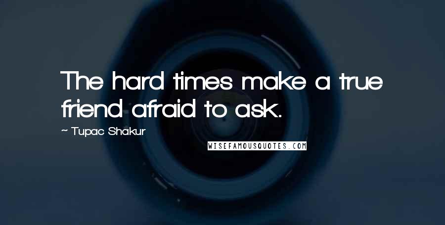 Tupac Shakur Quotes: The hard times make a true friend afraid to ask.