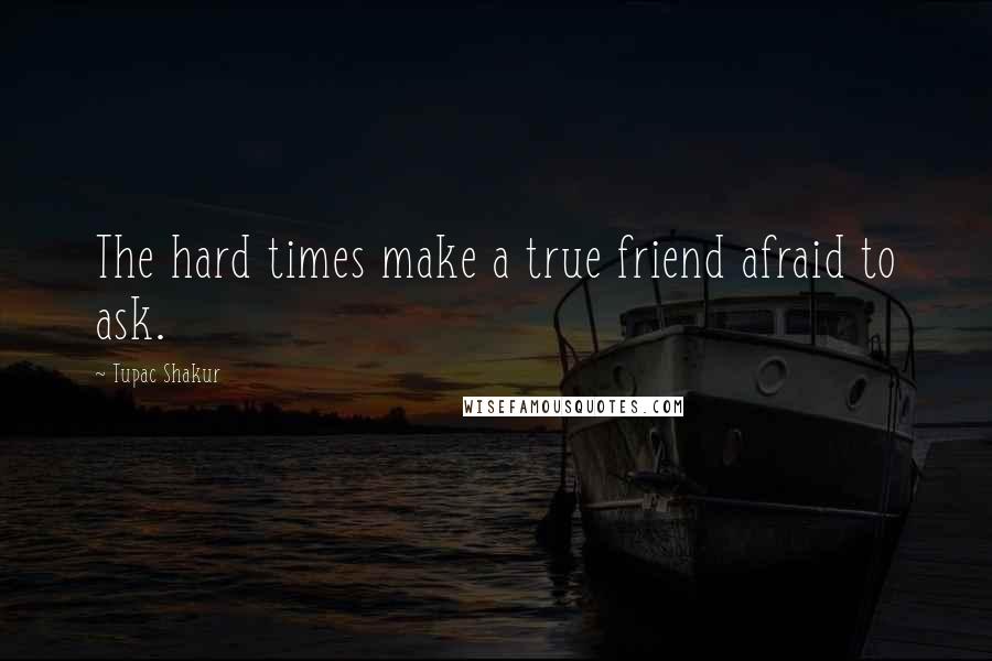 Tupac Shakur Quotes: The hard times make a true friend afraid to ask.