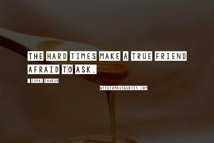 Tupac Shakur Quotes: The hard times make a true friend afraid to ask.