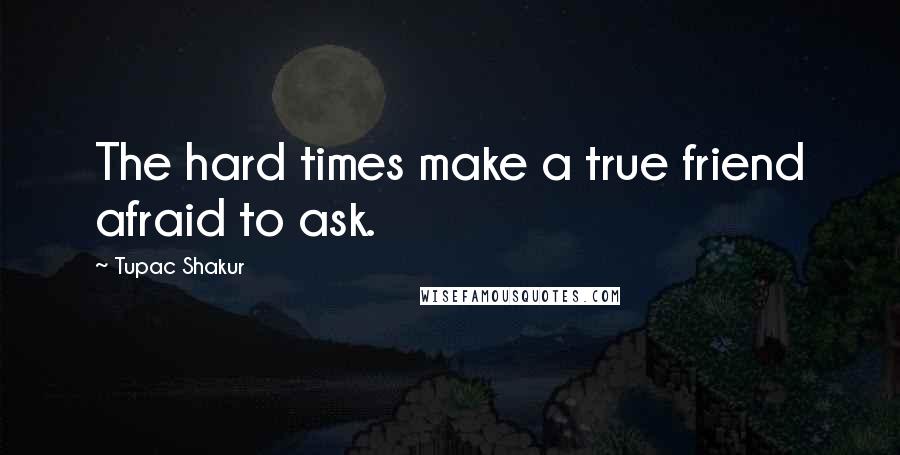 Tupac Shakur Quotes: The hard times make a true friend afraid to ask.