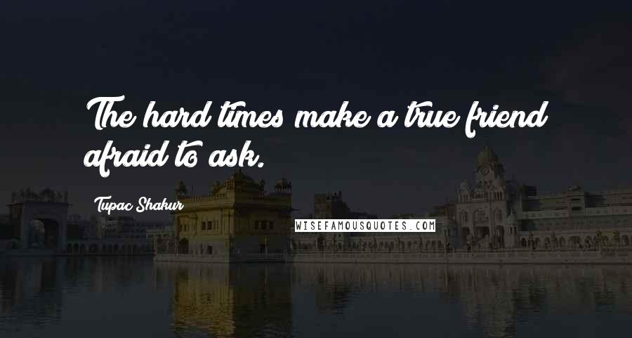 Tupac Shakur Quotes: The hard times make a true friend afraid to ask.