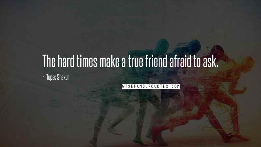 Tupac Shakur Quotes: The hard times make a true friend afraid to ask.