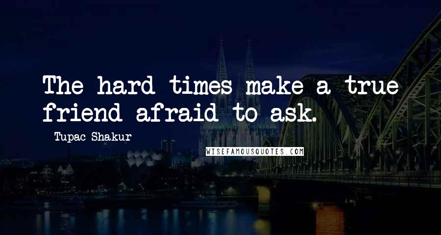 Tupac Shakur Quotes: The hard times make a true friend afraid to ask.