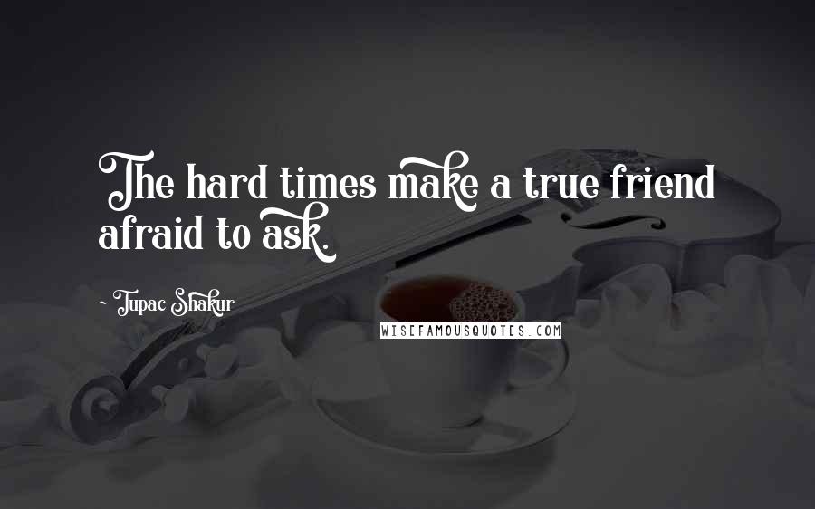 Tupac Shakur Quotes: The hard times make a true friend afraid to ask.
