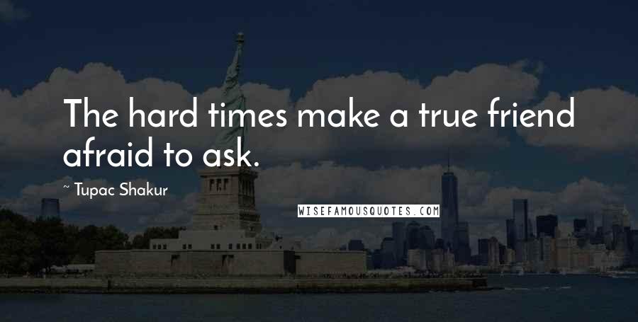 Tupac Shakur Quotes: The hard times make a true friend afraid to ask.