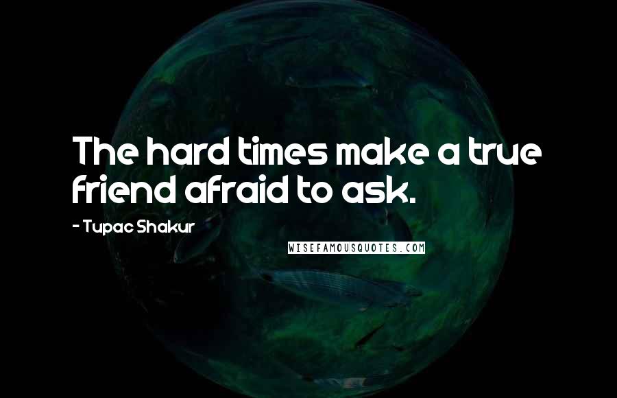 Tupac Shakur Quotes: The hard times make a true friend afraid to ask.