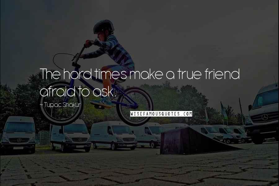 Tupac Shakur Quotes: The hard times make a true friend afraid to ask.