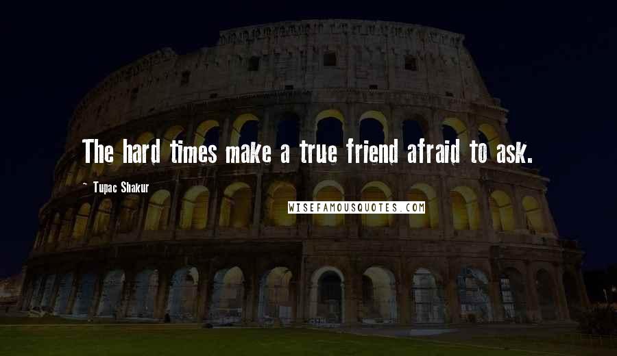 Tupac Shakur Quotes: The hard times make a true friend afraid to ask.