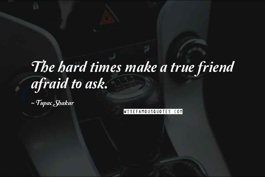 Tupac Shakur Quotes: The hard times make a true friend afraid to ask.