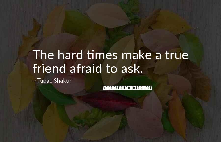 Tupac Shakur Quotes: The hard times make a true friend afraid to ask.