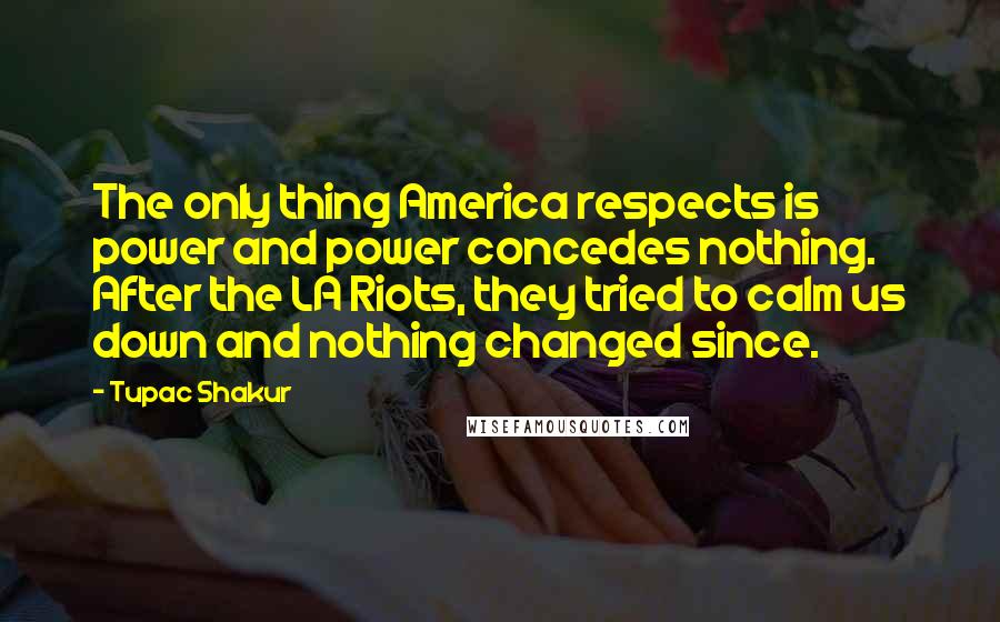 Tupac Shakur Quotes: The only thing America respects is power and power concedes nothing. After the LA Riots, they tried to calm us down and nothing changed since.