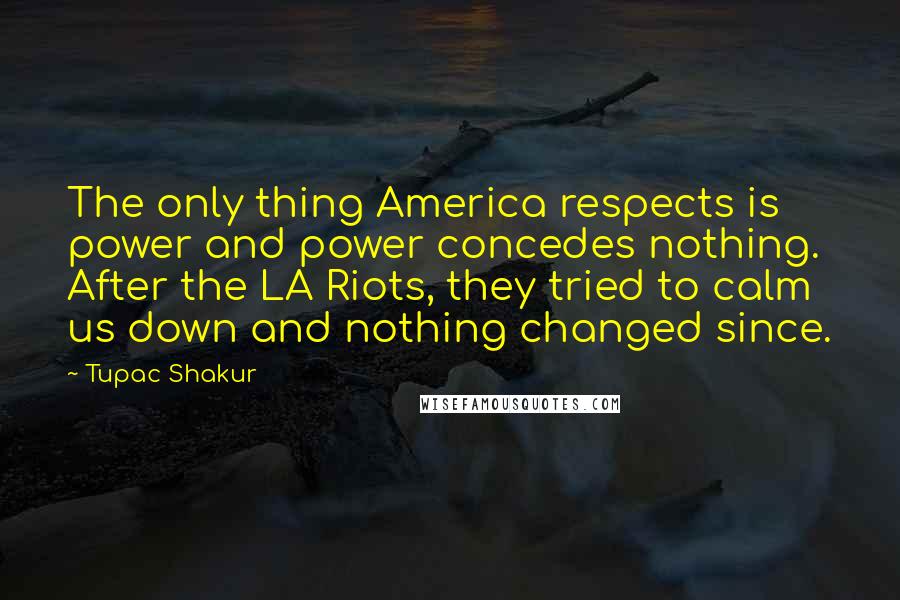 Tupac Shakur Quotes: The only thing America respects is power and power concedes nothing. After the LA Riots, they tried to calm us down and nothing changed since.