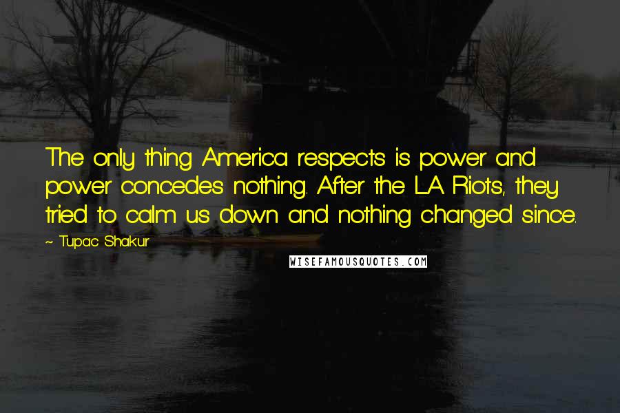 Tupac Shakur Quotes: The only thing America respects is power and power concedes nothing. After the LA Riots, they tried to calm us down and nothing changed since.