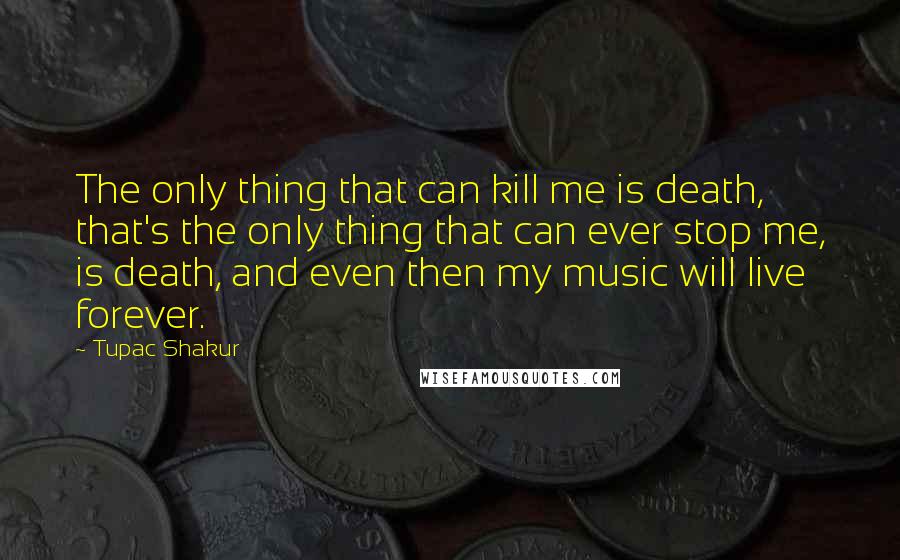 Tupac Shakur Quotes: The only thing that can kill me is death, that's the only thing that can ever stop me, is death, and even then my music will live forever.