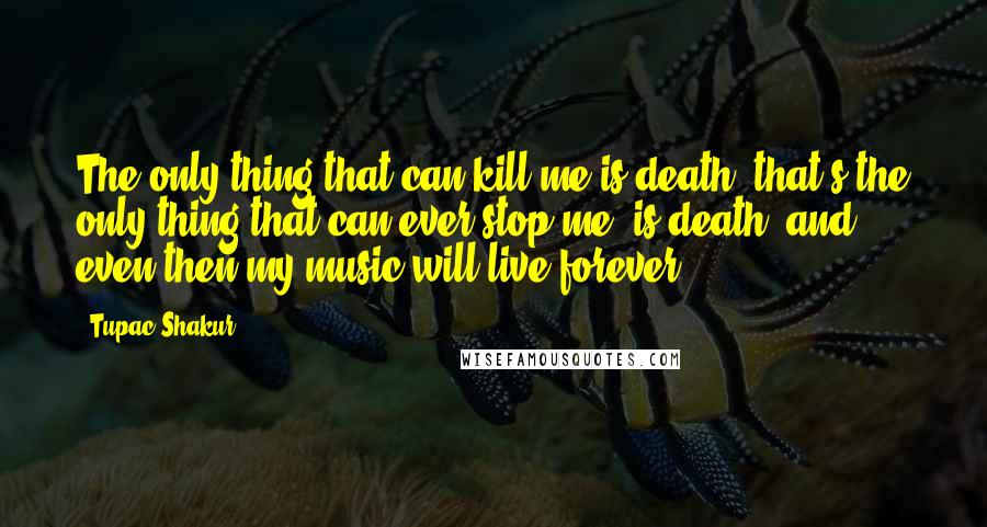 Tupac Shakur Quotes: The only thing that can kill me is death, that's the only thing that can ever stop me, is death, and even then my music will live forever.