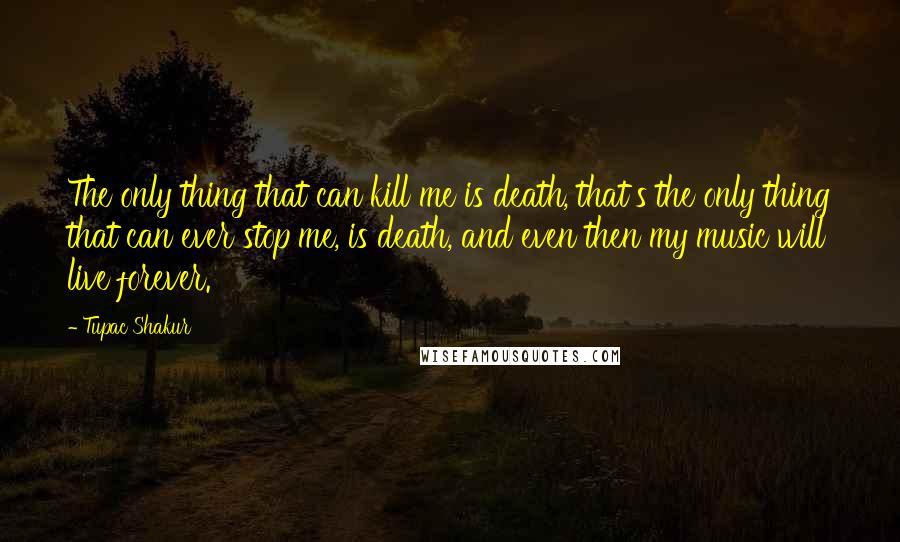 Tupac Shakur Quotes: The only thing that can kill me is death, that's the only thing that can ever stop me, is death, and even then my music will live forever.