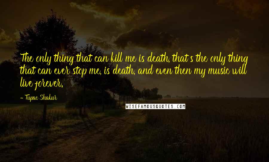 Tupac Shakur Quotes: The only thing that can kill me is death, that's the only thing that can ever stop me, is death, and even then my music will live forever.