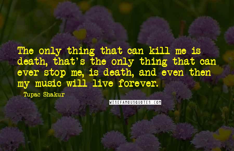 Tupac Shakur Quotes: The only thing that can kill me is death, that's the only thing that can ever stop me, is death, and even then my music will live forever.