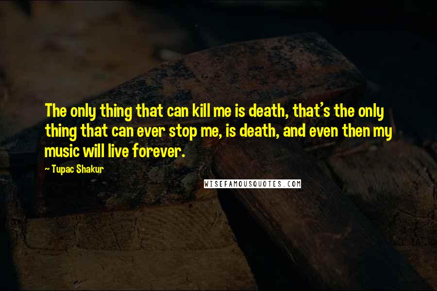 Tupac Shakur Quotes: The only thing that can kill me is death, that's the only thing that can ever stop me, is death, and even then my music will live forever.