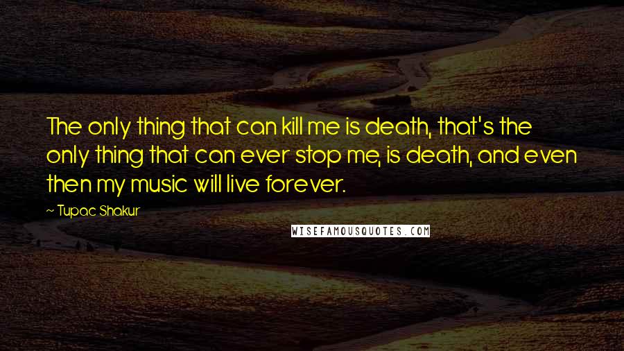 Tupac Shakur Quotes: The only thing that can kill me is death, that's the only thing that can ever stop me, is death, and even then my music will live forever.