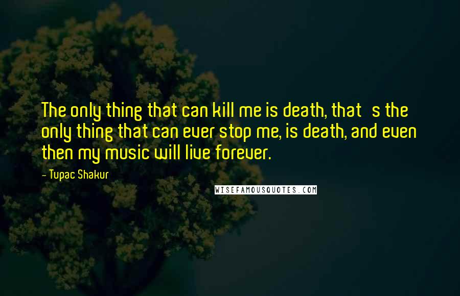 Tupac Shakur Quotes: The only thing that can kill me is death, that's the only thing that can ever stop me, is death, and even then my music will live forever.