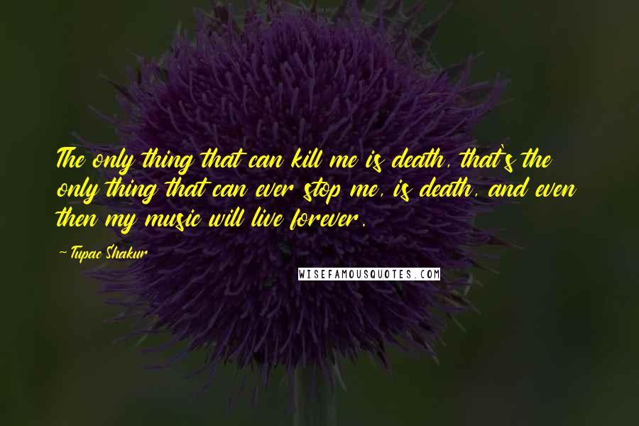 Tupac Shakur Quotes: The only thing that can kill me is death, that's the only thing that can ever stop me, is death, and even then my music will live forever.