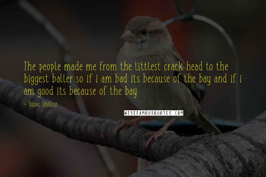 Tupac Shakur Quotes: The people made me from the littlest crack head to the biggest baller so if i am bad its because of the bay and if i am good its because of the bay