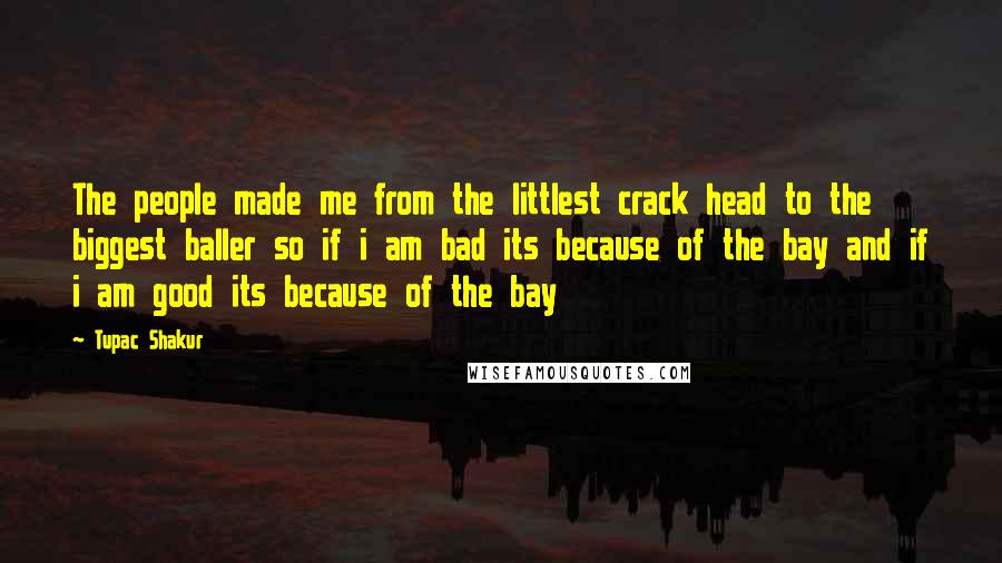 Tupac Shakur Quotes: The people made me from the littlest crack head to the biggest baller so if i am bad its because of the bay and if i am good its because of the bay