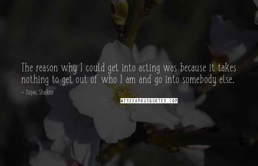 Tupac Shakur Quotes: The reason why I could get into acting was because it takes nothing to get out of who I am and go into somebody else.