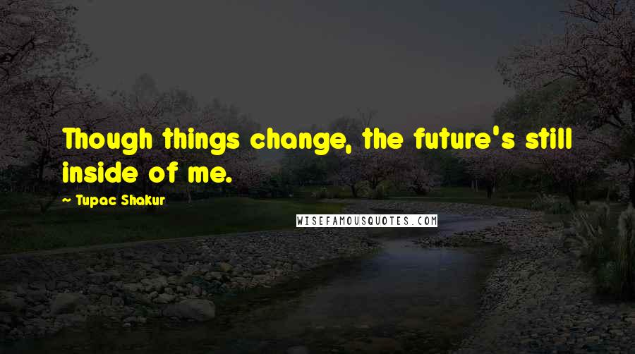 Tupac Shakur Quotes: Though things change, the future's still inside of me.