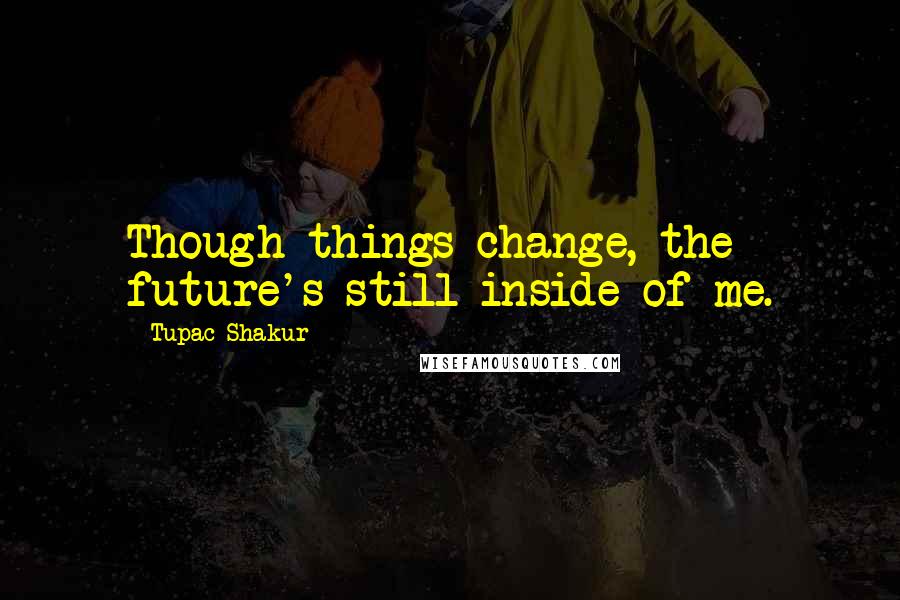 Tupac Shakur Quotes: Though things change, the future's still inside of me.