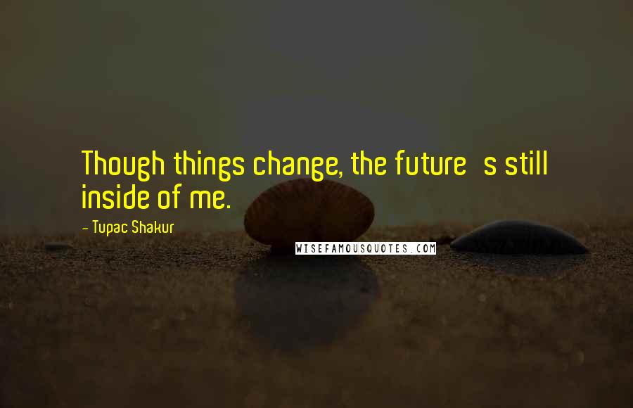 Tupac Shakur Quotes: Though things change, the future's still inside of me.