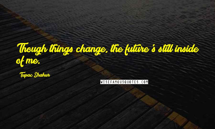 Tupac Shakur Quotes: Though things change, the future's still inside of me.