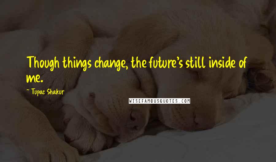 Tupac Shakur Quotes: Though things change, the future's still inside of me.