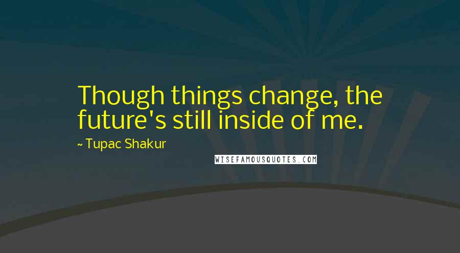 Tupac Shakur Quotes: Though things change, the future's still inside of me.