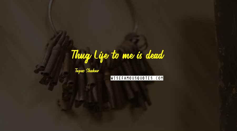 Tupac Shakur Quotes: Thug Life to me is dead.