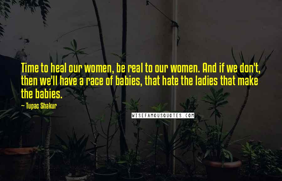 Tupac Shakur Quotes: Time to heal our women, be real to our women. And if we don't, then we'll have a race of babies, that hate the ladies that make the babies.