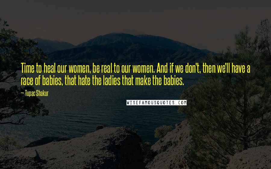 Tupac Shakur Quotes: Time to heal our women, be real to our women. And if we don't, then we'll have a race of babies, that hate the ladies that make the babies.