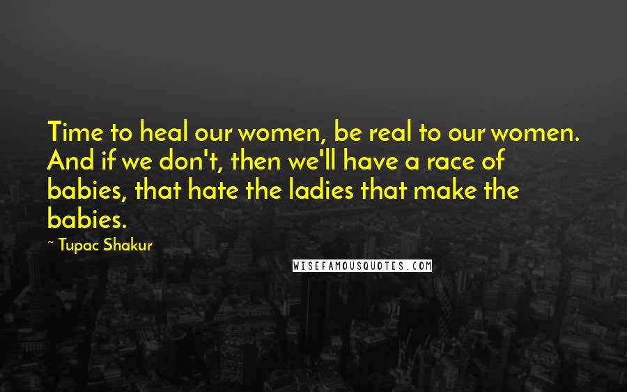 Tupac Shakur Quotes: Time to heal our women, be real to our women. And if we don't, then we'll have a race of babies, that hate the ladies that make the babies.