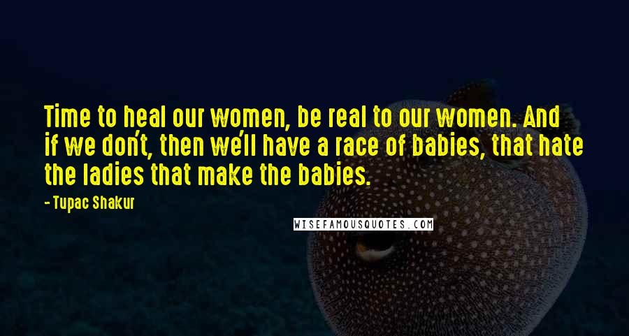 Tupac Shakur Quotes: Time to heal our women, be real to our women. And if we don't, then we'll have a race of babies, that hate the ladies that make the babies.