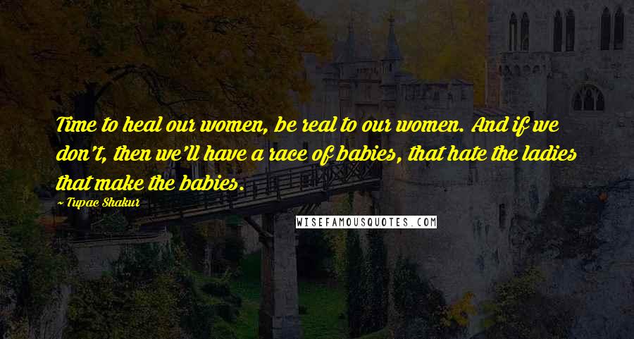 Tupac Shakur Quotes: Time to heal our women, be real to our women. And if we don't, then we'll have a race of babies, that hate the ladies that make the babies.