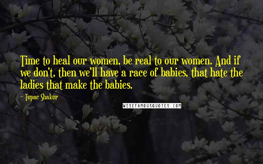 Tupac Shakur Quotes: Time to heal our women, be real to our women. And if we don't, then we'll have a race of babies, that hate the ladies that make the babies.