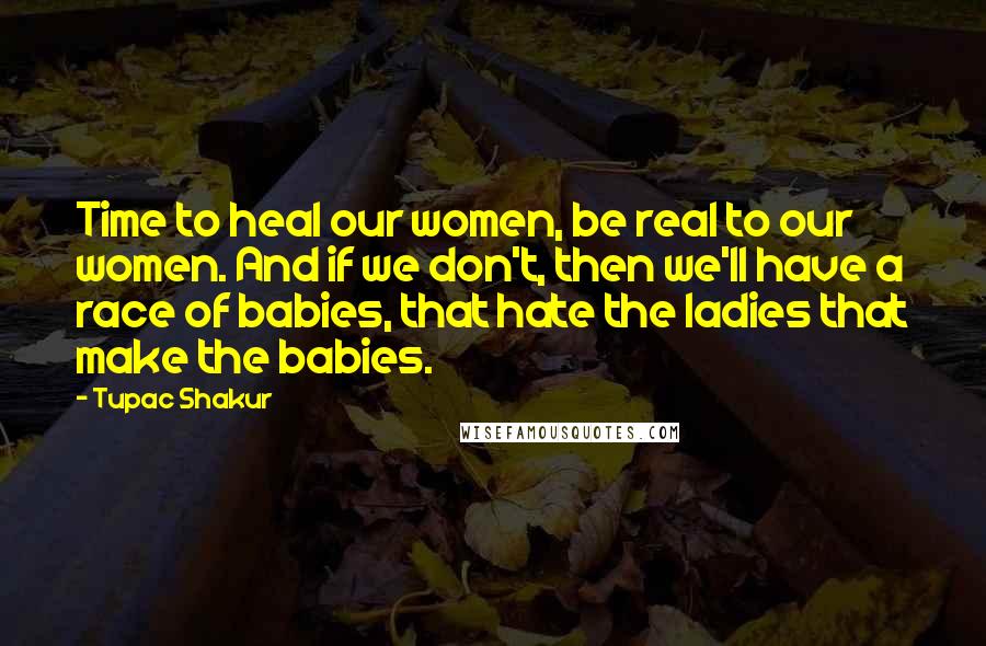 Tupac Shakur Quotes: Time to heal our women, be real to our women. And if we don't, then we'll have a race of babies, that hate the ladies that make the babies.