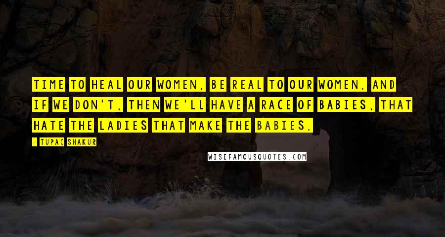 Tupac Shakur Quotes: Time to heal our women, be real to our women. And if we don't, then we'll have a race of babies, that hate the ladies that make the babies.