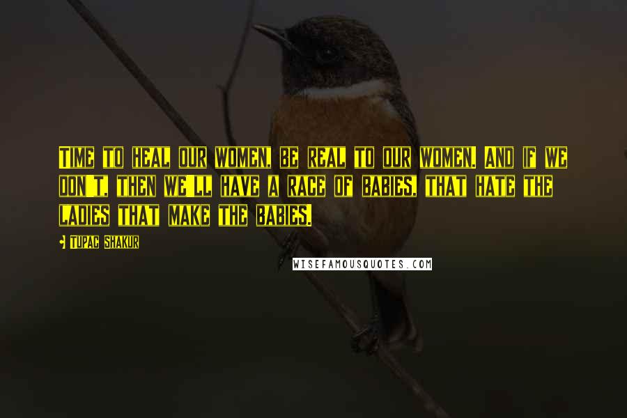 Tupac Shakur Quotes: Time to heal our women, be real to our women. And if we don't, then we'll have a race of babies, that hate the ladies that make the babies.