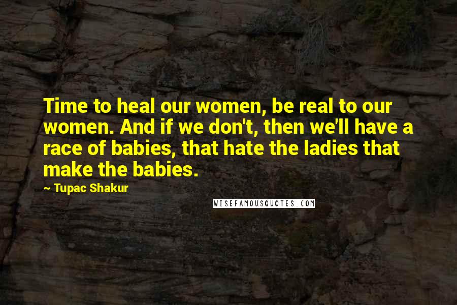 Tupac Shakur Quotes: Time to heal our women, be real to our women. And if we don't, then we'll have a race of babies, that hate the ladies that make the babies.