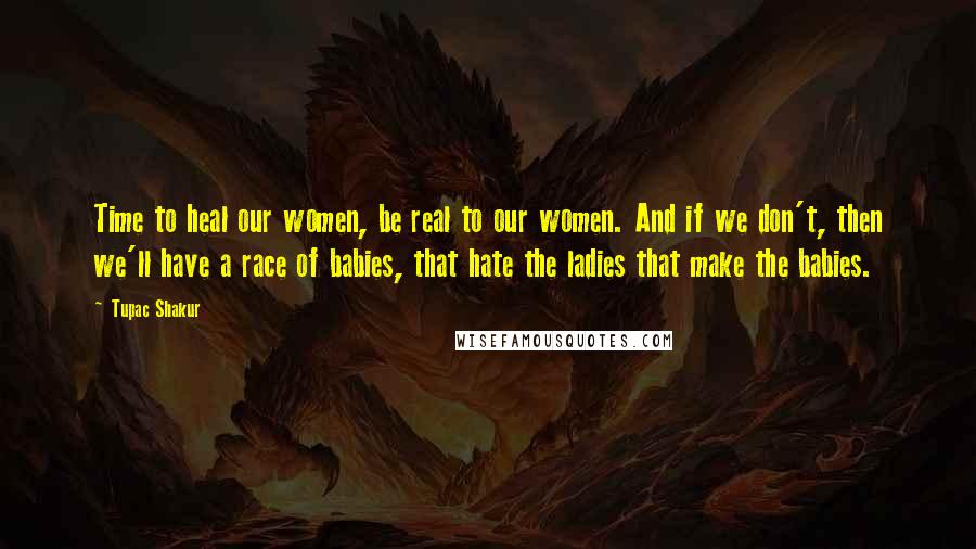 Tupac Shakur Quotes: Time to heal our women, be real to our women. And if we don't, then we'll have a race of babies, that hate the ladies that make the babies.