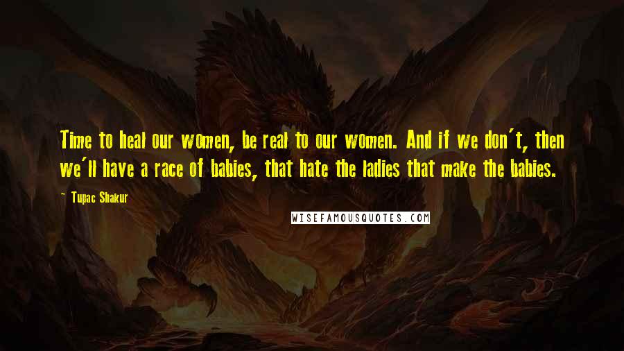 Tupac Shakur Quotes: Time to heal our women, be real to our women. And if we don't, then we'll have a race of babies, that hate the ladies that make the babies.